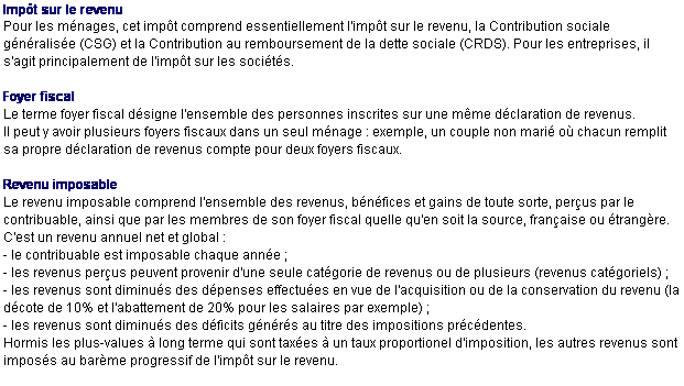 Text Box: Impt sur le revenu
Pour les mnages, cet impt comprend essentiellement l'impt sur le revenu, la Contribution sociale gnralise (CSG) et la Contribution au remboursement de la dette sociale (CRDS). Pour les entreprises, il s'agit principalement de l'impt sur les socits.

Foyer fiscal
Le terme foyer fiscal dsigne l'ensemble des personnes inscrites sur une mme dclaration de revenus.
Il peut y avoir plusieurs foyers fiscaux dans un seul mnage : exemple, un couple non mari o chacun remplit sa propre dclaration de revenus compte pour deux foyers fiscaux.

Revenu imposable
Le revenu imposable comprend l'ensemble des revenus, bnfices et gains de toute sorte, perus par le contribuable, ainsi que par les membres de son foyer fiscal quelle qu'en soit la source, franaise ou trangre.
C'est un revenu annuel net et global :
- le contribuable est imposable chaque anne ;
- les revenus perus peuvent provenir d'une seule catgorie de revenus ou de plusieurs (revenus catgoriels) ;
- les revenus sont diminus des dpenses effectues en vue de l'acquisition ou de la conservation du revenu (la dcote de 10% et l'abattement de 20% pour les salaires par exemple) ;
- les revenus sont diminus des dficits gnrs au titre des impositions prcdentes.
Hormis les plus-values  long terme qui sont taxes  un taux proportionel d'imposition, les autres revenus sont imposs au barme progressif de l'impt sur le revenu.